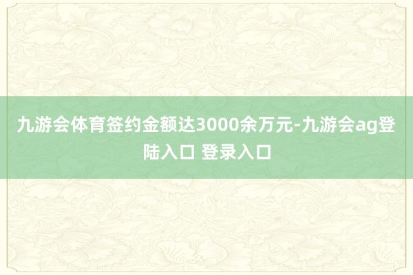 九游会体育签约金额达3000余万元-九游会ag登陆入口 登录入口