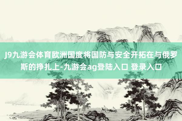 J9九游会体育欧洲国度将国防与安全开拓在与俄罗斯的挣扎上-九游会ag登陆入口 登录入口