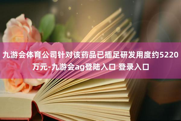 九游会体育公司针对该药品已插足研发用度约5220万元-九游会ag登陆入口 登录入口