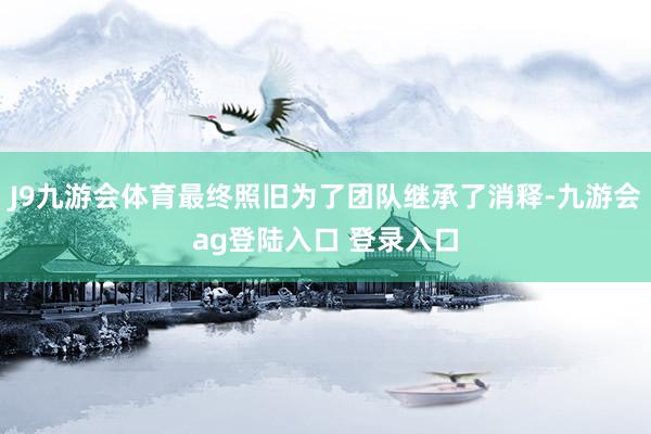 J9九游会体育最终照旧为了团队继承了消释-九游会ag登陆入口 登录入口