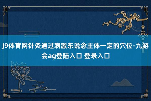 J9体育网针灸通过刺激东说念主体一定的穴位-九游会ag登陆入口 登录入口