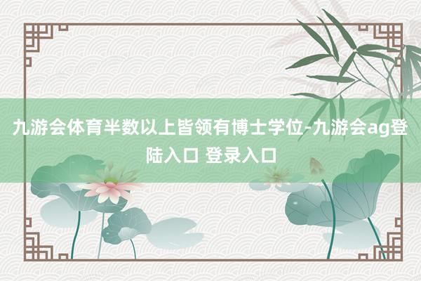 九游会体育半数以上皆领有博士学位-九游会ag登陆入口 登录入口