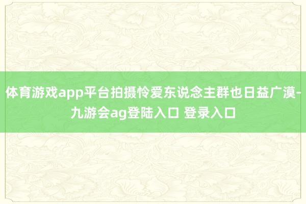 体育游戏app平台拍摄怜爱东说念主群也日益广漠-九游会ag登陆入口 登录入口