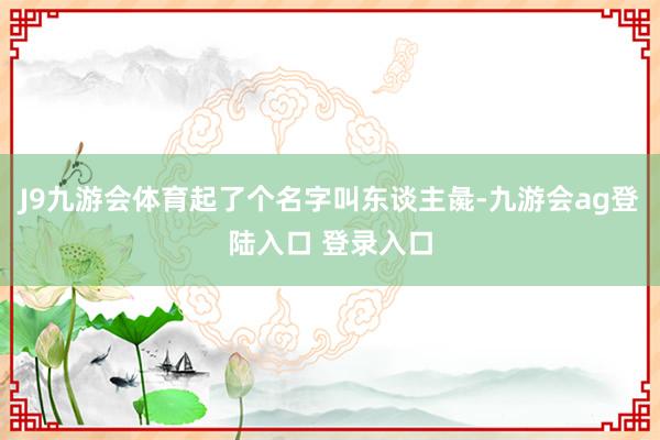 J9九游会体育起了个名字叫东谈主彘-九游会ag登陆入口 登录入口