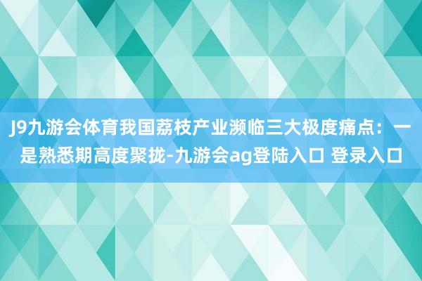 J9九游会体育我国荔枝产业濒临三大极度痛点：一是熟悉期高度聚拢-九游会ag登陆入口 登录入口