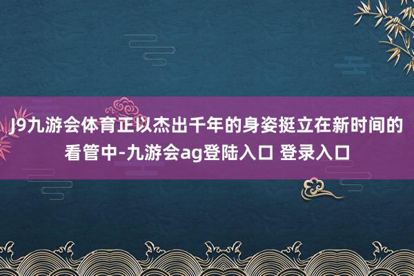 J9九游会体育正以杰出千年的身姿挺立在新时间的看管中-九游会ag登陆入口 登录入口