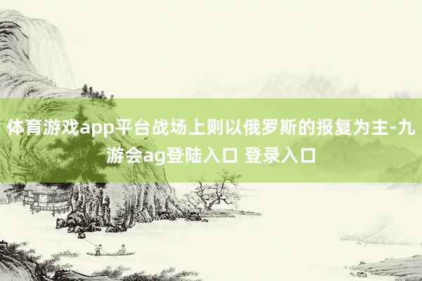 体育游戏app平台战场上则以俄罗斯的报复为主-九游会ag登陆入口 登录入口