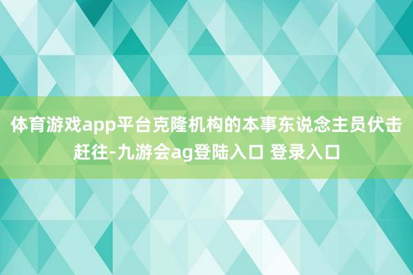 体育游戏app平台克隆机构的本事东说念主员伏击赶往-九游会ag登陆入口 登录入口