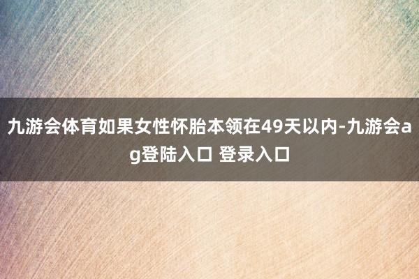 九游会体育如果女性怀胎本领在49天以内-九游会ag登陆入口 登录入口