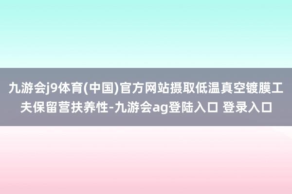 九游会j9体育(中国)官方网站摄取低温真空镀膜工夫保留营扶养性-九游会ag登陆入口 登录入口