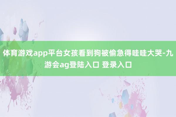 体育游戏app平台女孩看到狗被偷急得哇哇大哭-九游会ag登陆入口 登录入口