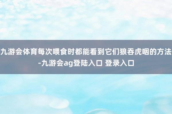 九游会体育每次喂食时都能看到它们狼吞虎咽的方法-九游会ag登陆入口 登录入口
