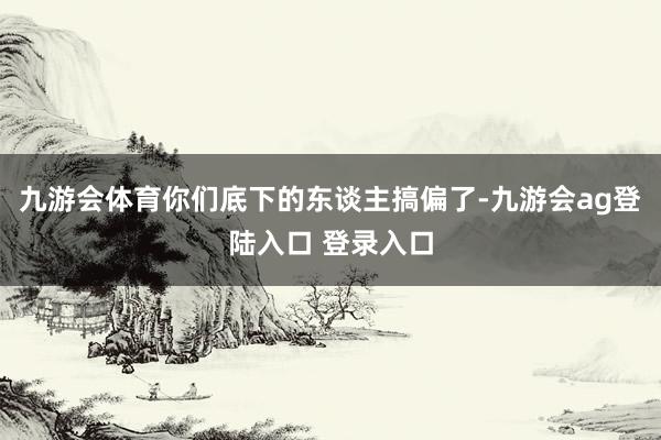 九游会体育你们底下的东谈主搞偏了-九游会ag登陆入口 登录入口
