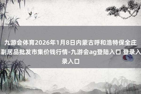 九游会体育2026年1月8日内蒙古呼和浩特保全庄农副居品批发市集价钱行情-九游会ag登陆入口 登录入口