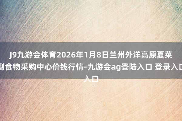 J9九游会体育2026年1月8日兰州外洋高原夏菜副食物采购中心价钱行情-九游会ag登陆入口 登录入口