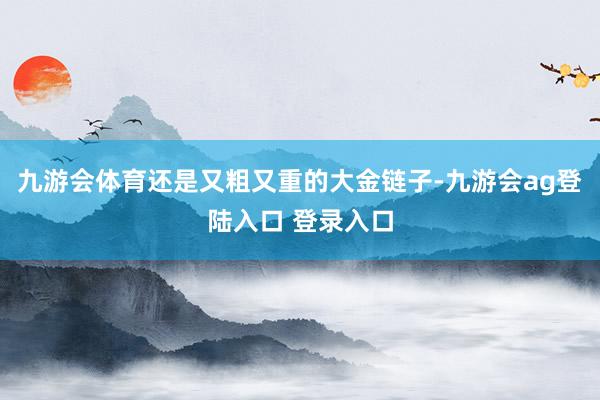 九游会体育还是又粗又重的大金链子-九游会ag登陆入口 登录入口
