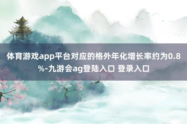 体育游戏app平台对应的格外年化增长率约为0.8%-九游会ag登陆入口 登录入口