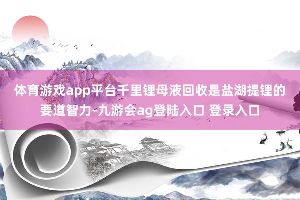 体育游戏app平台　　千里锂母液回收是盐湖提锂的要道智力-九游会ag登陆入口 登录入口