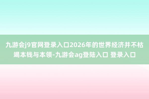 九游会j9官网登录入口2026年的世界经济并不枯竭本钱与本领-九游会ag登陆入口 登录入口