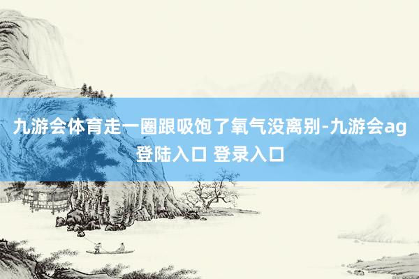 九游会体育走一圈跟吸饱了氧气没离别-九游会ag登陆入口 登录入口