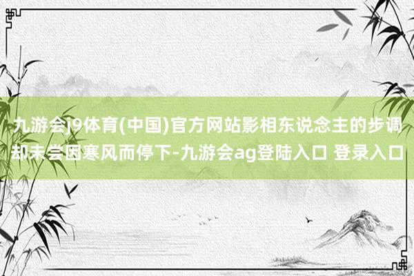 九游会j9体育(中国)官方网站影相东说念主的步调却未尝因寒风而停下-九游会ag登陆入口 登录入口