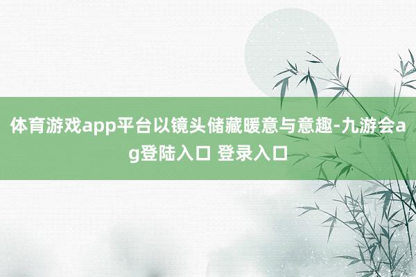 体育游戏app平台以镜头储藏暖意与意趣-九游会ag登陆入口 登录入口