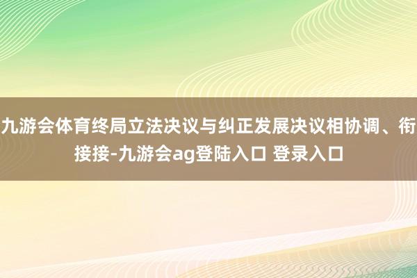 九游会体育终局立法决议与纠正发展决议相协调、衔接接-九游会ag登陆入口 登录入口