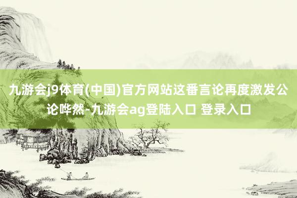 九游会j9体育(中国)官方网站这番言论再度激发公论哗然-九游会ag登陆入口 登录入口