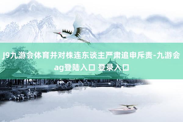 J9九游会体育并对株连东谈主严肃追申斥责-九游会ag登陆入口 登录入口