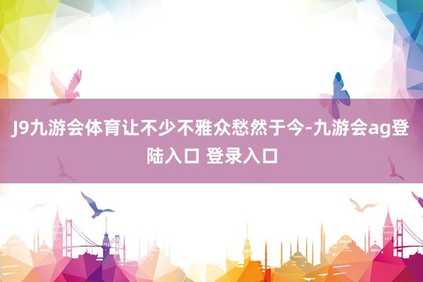 J9九游会体育让不少不雅众愁然于今-九游会ag登陆入口 登录入口