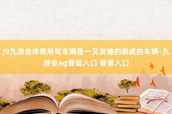J9九游会体育所驾车辆是一又友借的亲戚的车辆-九游会ag登陆入口 登录入口