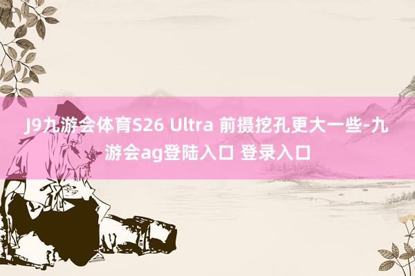 J9九游会体育S26 Ultra 前摄挖孔更大一些-九游会ag登陆入口 登录入口