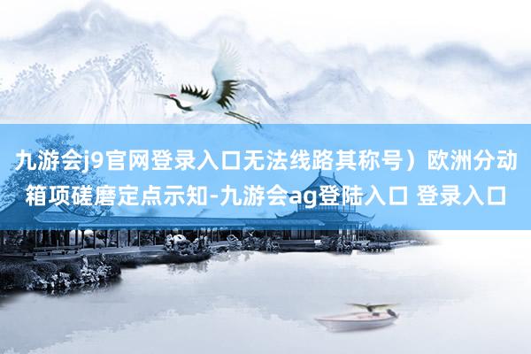 九游会j9官网登录入口无法线路其称号)欧洲分动箱项磋磨定点示知-九游会ag登陆入口 登录入口