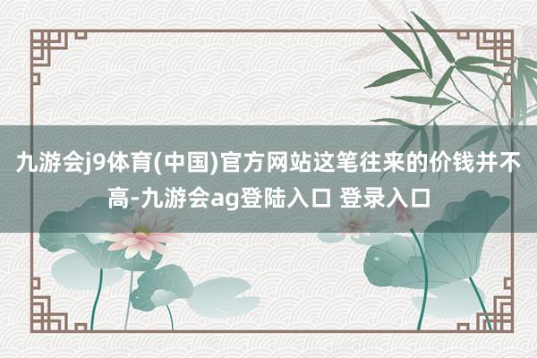 九游会j9体育(中国)官方网站这笔往来的价钱并不高-九游会ag登陆入口 登录入口