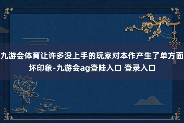 九游会体育让许多没上手的玩家对本作产生了单方面坏印象-九游会ag登陆入口 登录入口