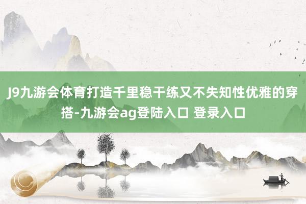 J9九游会体育打造千里稳干练又不失知性优雅的穿搭-九游会ag登陆入口 登录入口