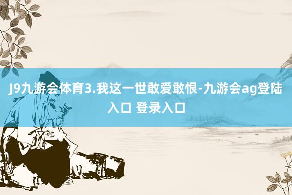 J9九游会体育3.我这一世敢爱敢恨-九游会ag登陆入口 登录入口