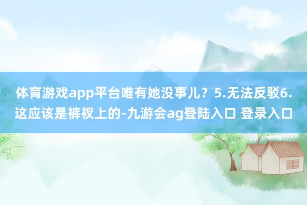 体育游戏app平台唯有她没事儿?5.无法反驳6.这应该是裤衩上的-九游会ag登陆入口 登录入口