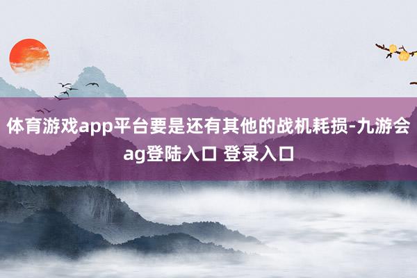 体育游戏app平台要是还有其他的战机耗损-九游会ag登陆入口 登录入口