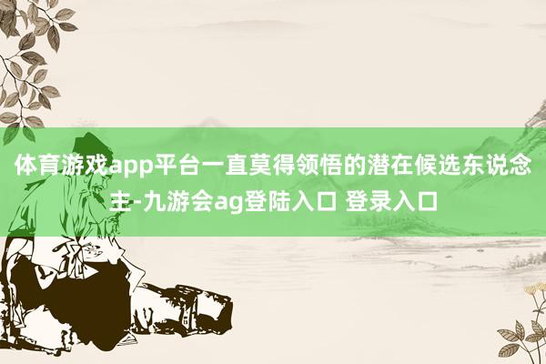 体育游戏app平台一直莫得领悟的潜在候选东说念主-九游会ag登陆入口 登录入口