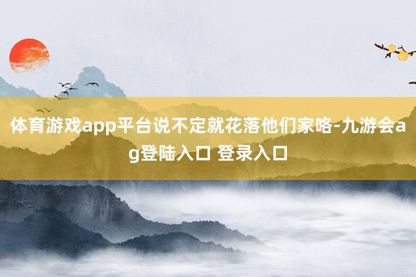 体育游戏app平台说不定就花落他们家咯-九游会ag登陆入口 登录入口