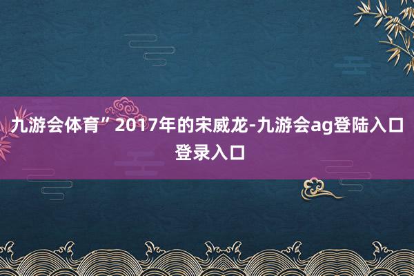 九游会体育”2017年的宋威龙-九游会ag登陆入口 登录入口